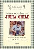 A Arte Culinária de Julia Child - Técnicas e Receitas Essenciais de Uma Vida Dedicada à Cozinha