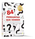 84 Perguntas Que Vendem - Como Fazer a Pergunta Certa, Para o Cliente Certo na Hora Certa