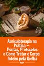 Auriculoterapia na Prática Pontos, Protocolos e Como Tratar o Corpo Inteiro pela Orelha