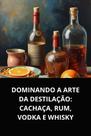 Dominando a arte da destilação cachaça, rum, vodka e whisky