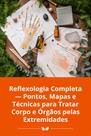 Reflexologia Completa Pontos, Mapas e Técnicas para Tratar Corpo e Órgãos pelas Extremidades