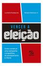 Vencer a Eleição - Como Construir Uma Campanha Competitiva, do Planejamento à Vitória