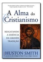 a Alma Do Cristianismo - Resgatando a Essência Da Grande Tradição