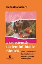a Construção Da Feminilidade Bíblica - Como a Submissão Das Mulheres Se Tornou a Verdade Do Evangelh