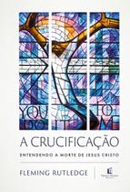 A Crucificação - Entendendo a Morte de Jesus Cristo A Crucificação - Entendendo a Morte de Jesus Cristo