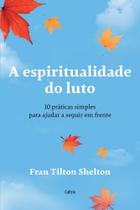 A Espiritualidade Do Luto - 10 Práticas Simples Para Ajudar A Seguir Em Frente