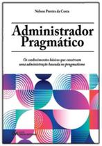 Administrador Pragmático: Os conhecimentos básicos que constroem uma administração baseada no pragmatismo