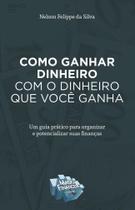 Como Ganhar Dinheiro Com O Dinheiro Que Você Ganha. Um Guia Prático Para Organizar e Potencializar