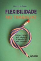 Flexibilidade No Trabalho: Como Motivar Sua Equipe e Impulsionar Seu Negócio - UBOOK