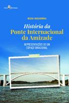 História da Ponte Internacional da Amizade: Representações de Um Espaço Binacional - Paco Editorial