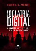 Idolatria Digital - A Invasão Da Tecnologia E O Fim Da Liberdade