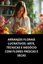 Livro Arranjos Florais Lucrativos Arte, Técnicas E Negócio Com Flores Frescas E Secas