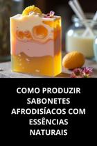 Livro Como Produzir Sabonetes Afrodisíacos com Essências Naturais Livro Como Produzir Sabonetes Afrodisíacos com Essências Naturais