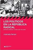 Los Políticos En La República Radical Prácticas Políticas Y Construcción Del Poder