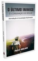 O Último Inimigo e a Consumação dos Séculos: Introdução à Escatologia Reformada - Paulo Anglada -
