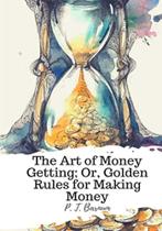 The Art Of Money Getting Or, Golden Rules For Making Money The Art Of Money Getting Or, Golden Rules For Making Money
