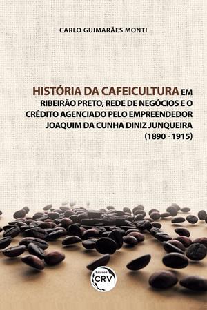 Imagem de Livro - História da cafeicultura em Ribeirão Preto, rede de negócios e o crédito agenciado pelo empreendedor Joaquim da Cunha Diniz Junqueira (1890 - 1915)
